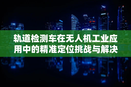 轨道检测车在无人机工业应用中的精准定位挑战与解决方案