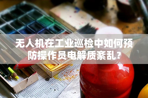 无人机在工业巡检中如何预防操作员电解质紊乱？