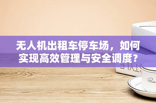 无人机出租车停车场，如何实现高效管理与安全调度？