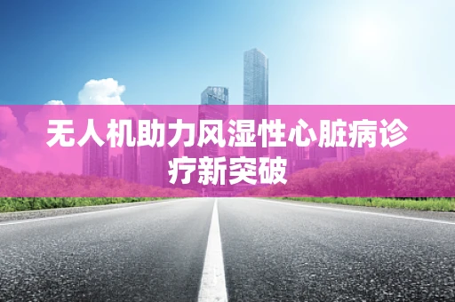 无人机助力风湿性心脏病诊疗新突破