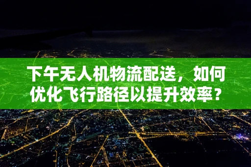 下午无人机物流配送，如何优化飞行路径以提升效率？