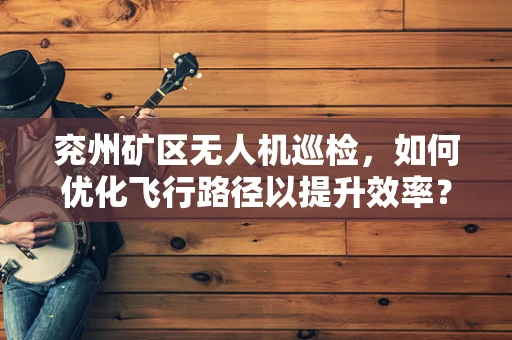 兖州矿区无人机巡检，如何优化飞行路径以提升效率？
