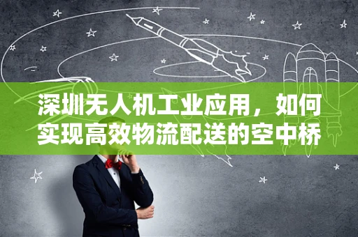 深圳无人机工业应用，如何实现高效物流配送的空中桥梁？
