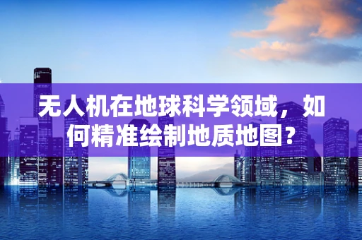 无人机在地球科学领域，如何精准绘制地质地图？