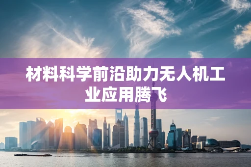 材料科学前沿助力无人机工业应用腾飞