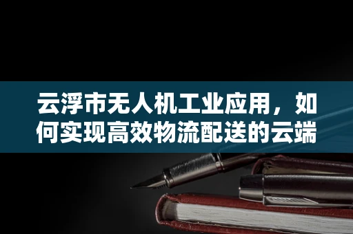 云浮市无人机工业应用，如何实现高效物流配送的云端解决方案？