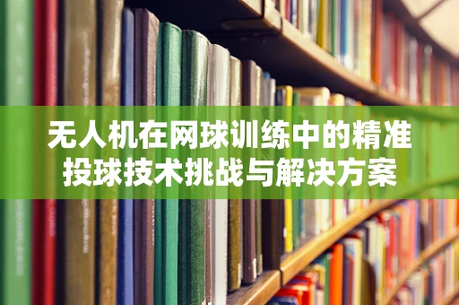 无人机在网球训练中的精准投球技术挑战与解决方案