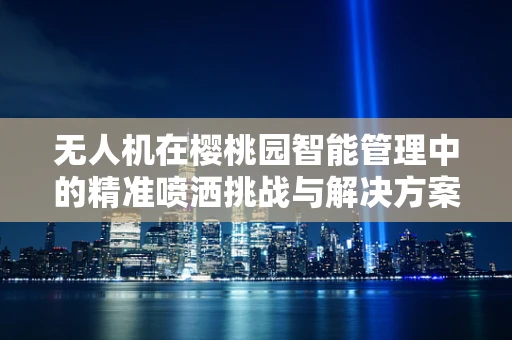 无人机在樱桃园智能管理中的精准喷洒挑战与解决方案
