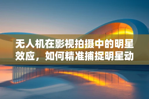 无人机在影视拍摄中的明星效应，如何精准捕捉明星动态？