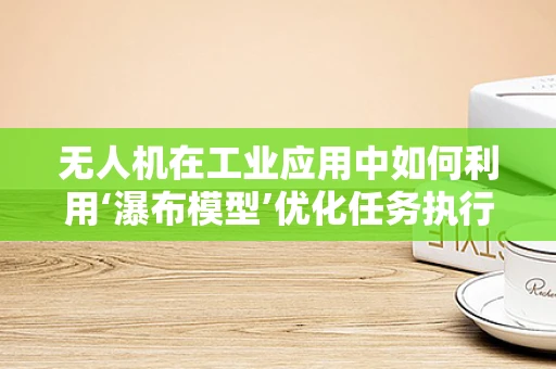 无人机在工业应用中如何利用‘瀑布模型’优化任务执行流程？