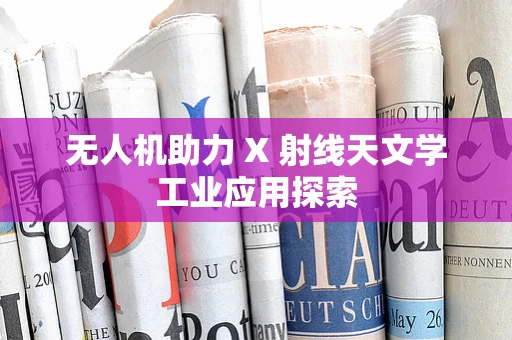 无人机助力 X 射线天文学工业应用探索