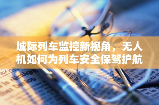 城际列车监控新视角，无人机如何为列车安全保驾护航？