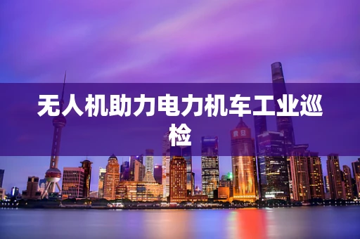 无人机助力电力机车工业巡检