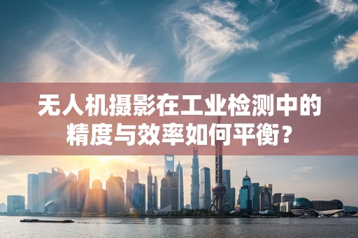 无人机摄影在工业检测中的精度与效率如何平衡？