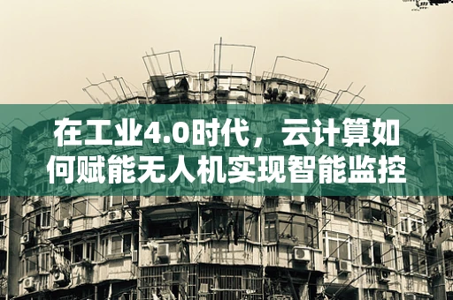 在工业4.0时代，云计算如何赋能无人机实现智能监控与数据分析？