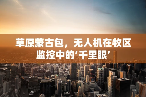 草原蒙古包，无人机在牧区监控中的‘千里眼’