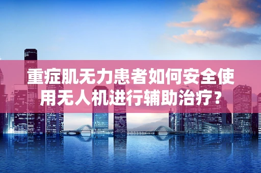 重症肌无力患者如何安全使用无人机进行辅助治疗？