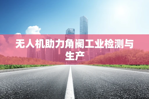 无人机助力角阀工业检测与生产
