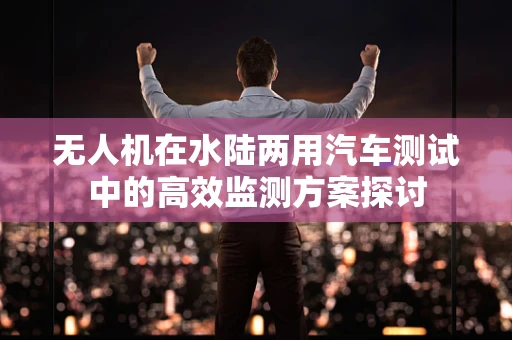 无人机在水陆两用汽车测试中的高效监测方案探讨