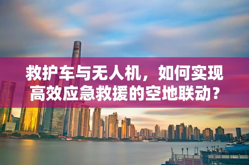 救护车与无人机，如何实现高效应急救援的空地联动？