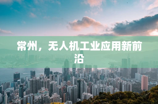 常州，无人机工业应用新前沿