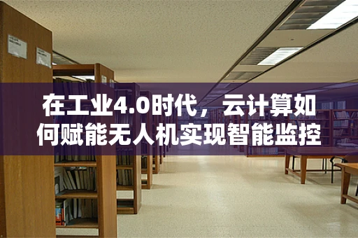 在工业4.0时代，云计算如何赋能无人机实现智能监控与数据高效处理？