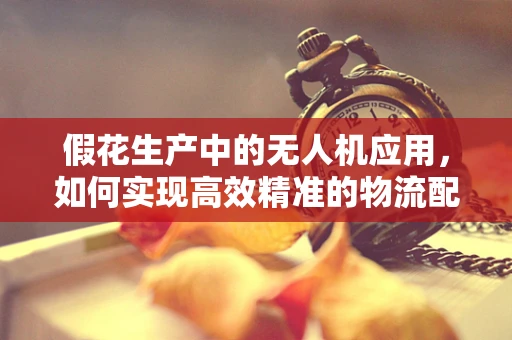 假花生产中的无人机应用，如何实现高效精准的物流配送？