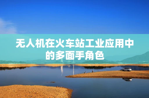 无人机在火车站工业应用中的多面手角色