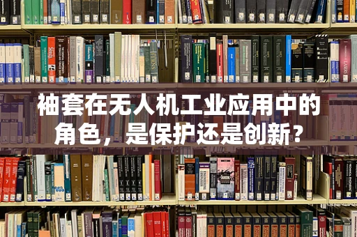 袖套在无人机工业应用中的角色，是保护还是创新？