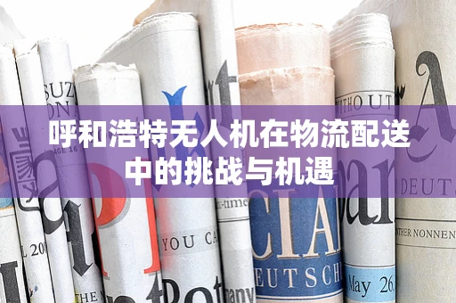呼和浩特无人机在物流配送中的挑战与机遇