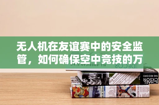 无人机在友谊赛中的安全监管，如何确保空中竞技的万无一失？