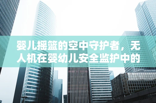 婴儿摇篮的空中守护者，无人机在婴幼儿安全监护中的技术挑战与解决方案