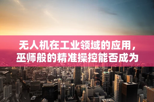 无人机在工业领域的应用，巫师般的精准操控能否成为未来趋势？