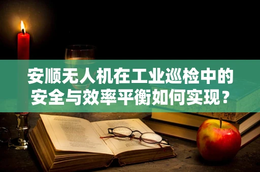 安顺无人机在工业巡检中的安全与效率平衡如何实现？