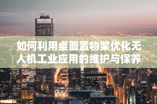 如何利用桌面置物架优化无人机工业应用的维护与保养？