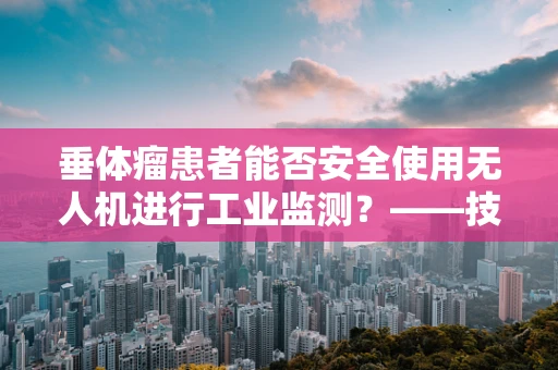 垂体瘤患者能否安全使用无人机进行工业监测？——技术员的专业视角