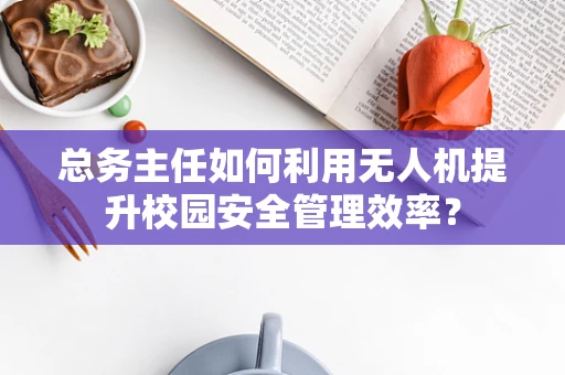 总务主任如何利用无人机提升校园安全管理效率？