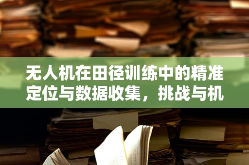 无人机在田径训练中的精准定位与数据收集，挑战与机遇