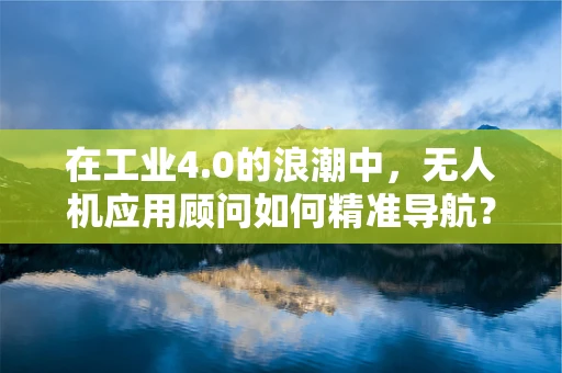 在工业4.0的浪潮中，无人机应用顾问如何精准导航？