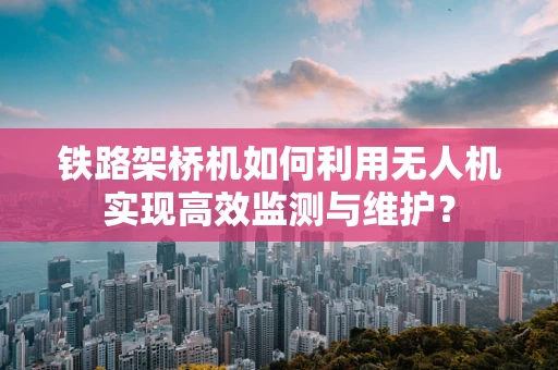铁路架桥机如何利用无人机实现高效监测与维护？