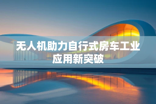 无人机助力自行式房车工业应用新突破