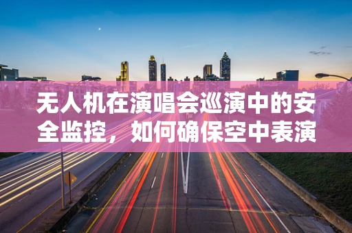 无人机在演唱会巡演中的安全监控，如何确保空中表演的万无一失？