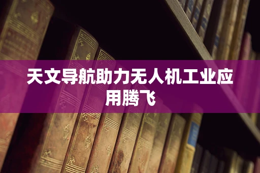 天文导航助力无人机工业应用腾飞