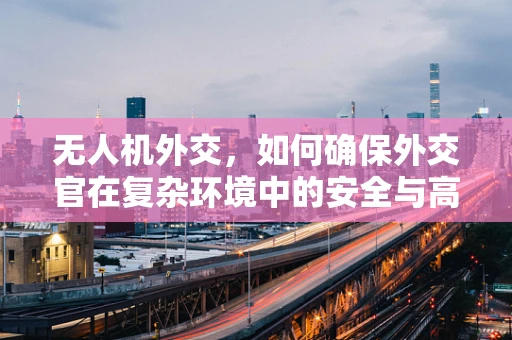 无人机外交，如何确保外交官在复杂环境中的安全与高效行动？