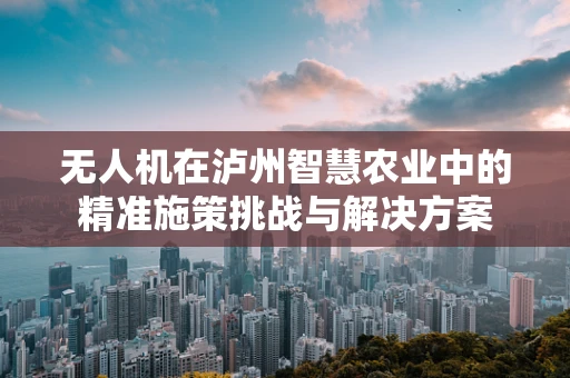 无人机在泸州智慧农业中的精准施策挑战与解决方案