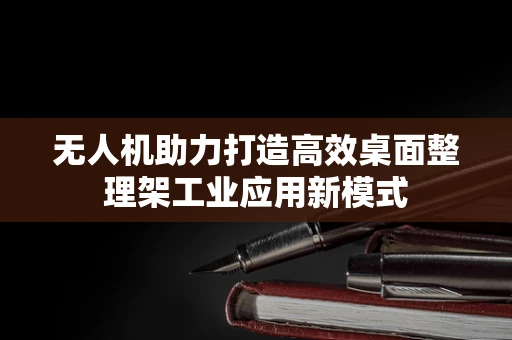 无人机助力打造高效桌面整理架工业应用新模式