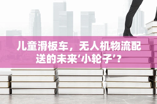 儿童滑板车，无人机物流配送的未来‘小轮子’？