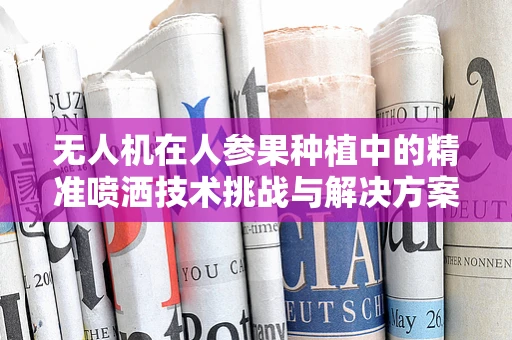 无人机在人参果种植中的精准喷洒技术挑战与解决方案
