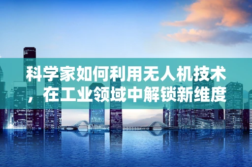 科学家如何利用无人机技术，在工业领域中解锁新维度？