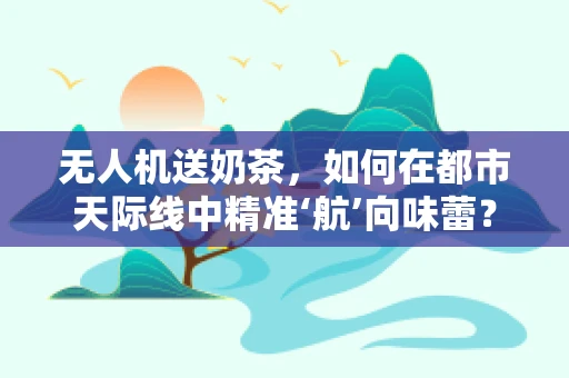 无人机送奶茶，如何在都市天际线中精准‘航’向味蕾？